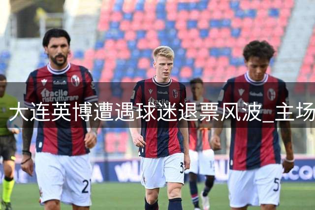 大连英博遭遇球迷退票风波 主场运营成本压力显著