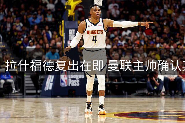 拉什福德复出在即 曼联主帅确认其将出战米兰热身赛