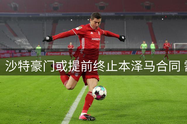 沙特豪门或提前终止本泽马合同 需支付解约金
