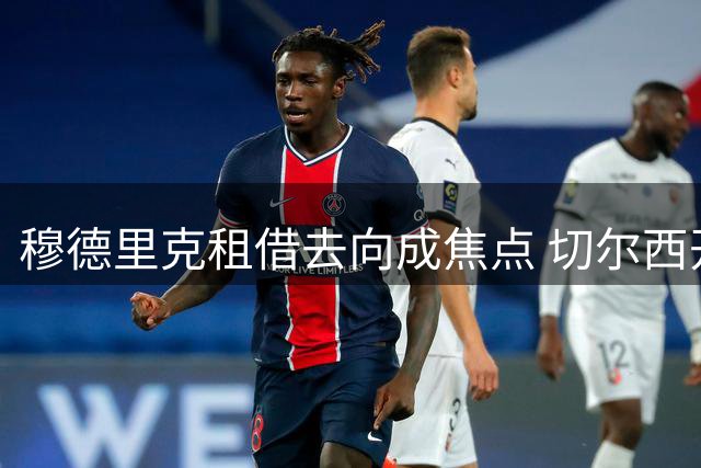 穆德里克租借去向成焦点 切尔西开放英超短期离队选项