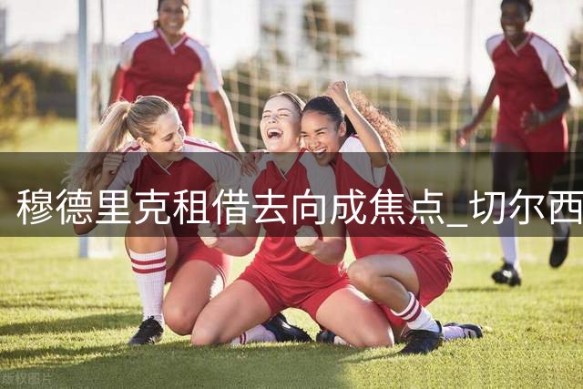 穆德里克租借去向成焦点 切尔西开放英超短期离队选项