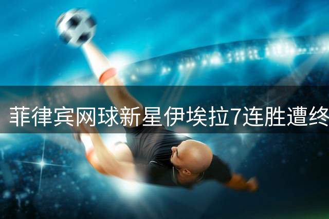 菲律宾网球新星伊埃拉7连胜遭终结 场边球迷失礼行为引争议