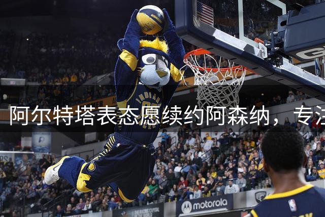 阿尔特塔表态愿续约阿森纳，专注新赛季备战